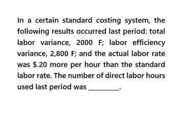 In a certain standard costing system, the
following results occurred last period: total
labor variance, 2000 F; labor efficiency
variance, 2,800 F; and the actual labor rate
was $.20 more per hour than the standard
labor rate. The number of direct labor hours
used last period was