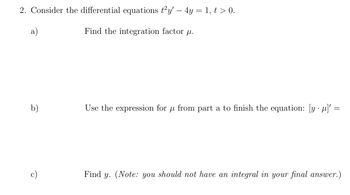 2. Consider the differential equations t²y' - 4y = 1, t > 0.
a)
Find the integration factor .
b)
c)
Use the expression for p from part a to finish the equation: [y]' =
=
Find y. (Note: you should not have an integral in your final answer.)