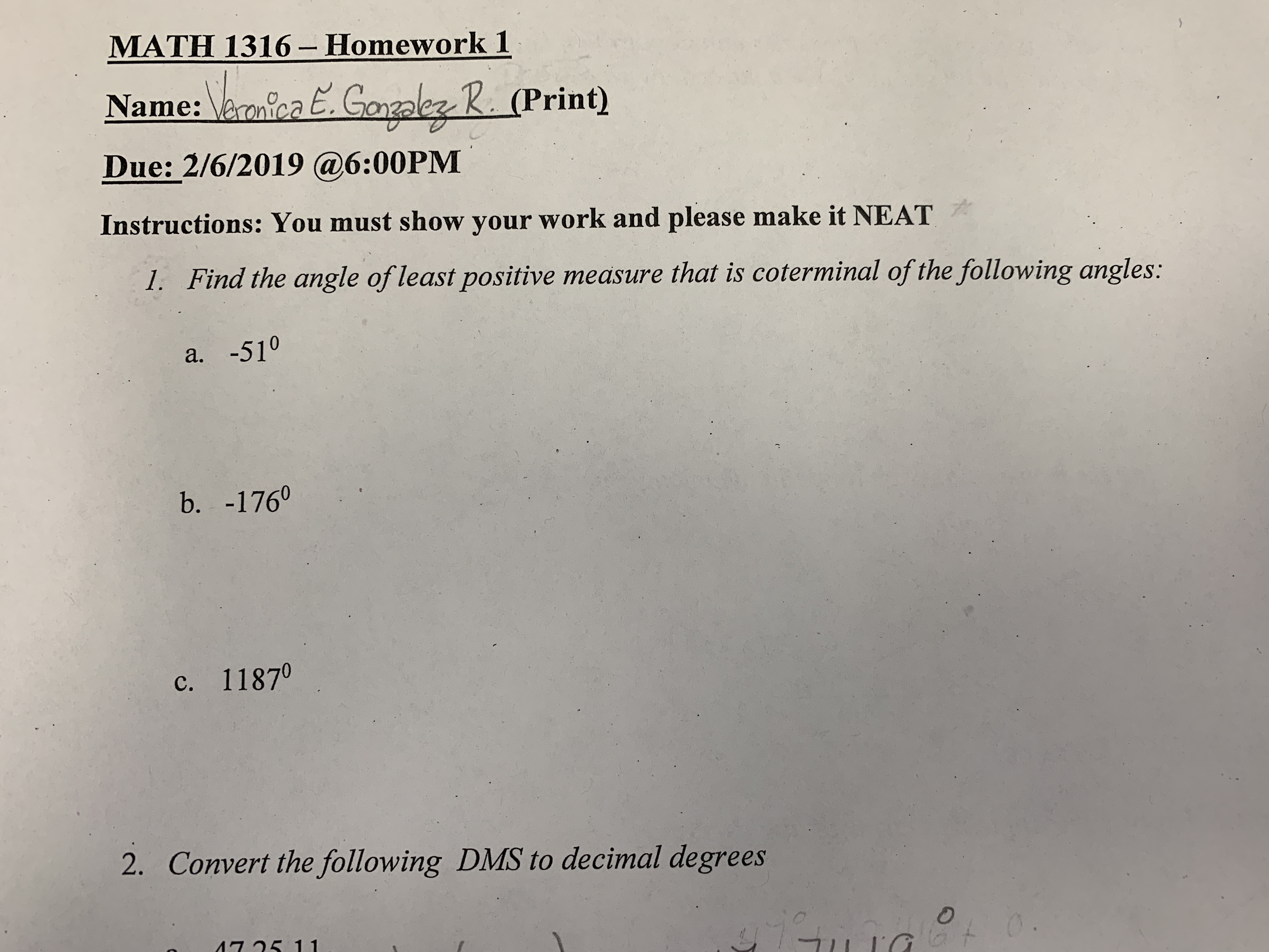 MATH 1316-Homework 1
Name: aanioGalez 2. (Print)
Due: 2/6/2019 @6:00PM
Instructions: You must show your work and please make it NEAT
1. Find the angle of least positive measure that is coterminal of the following angles:
a. -510
b. -1760
c. 11870
2.
Convert the following DMS to decimal degrees
75 11
