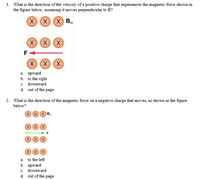 1. What is the direction of the velocity of a positive charge that experiences the magnetic force shown in
the figure below, assuming it moves perpendicular to B?
X
XX Bin
X
X X
X
XX
a. upward
b. to the right
c. downward
d. out of the page
2. What is the direction of the magnetic force on a negative charge that moves, as shown in the figure
below?
X X X B
X X X
X X X
X X X
a. to the left
b. upward
c.
downward
d. out of the page
F