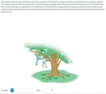 Two children hang by their hands from the same tree branch. The branch is straight, and grows out from the tree trunk at an angle of
27.0° above the horizontal. One child, with a mass of 45.0 kg, is hanging 1.40 m along the branch from the tree trunk. The other child,
with a mass of 28.0 kg, is hanging 2.60 m from the tree trunk. What is the magnitude of the net torque exerted on the branch by the
children? Assume that the axis is located where the branch joins the tree trunk and is perpendicular to the plane formed by the branch
and the trunk.
Number
Mi
Units