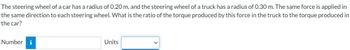 The steering wheel of a car has a radius of 0.20 m, and the steering wheel of a truck has a radius of 0.30 m. The same force is applied in
the same direction to each steering wheel. What is the ratio of the torque produced by this force in the truck to the torque produced in
the car?
Number i
Units