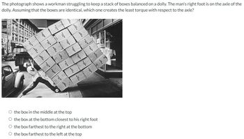 The photograph shows a workman struggling to keep a stack of boxes balanced on a dolly. The man's right foot is on the axle of the
dolly. Assuming that the boxes are identical, which one creates the least torque with respect to the axle?
F
L
O the box in the middle
at the top
O the box at the bottom closest to his right foot
O the box farthest to the right at the bottom
O the box farthest to the left at the top