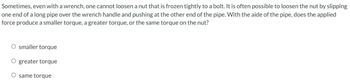 Sometimes, even with a wrench, one cannot loosen a nut that is frozen tightly to a bolt. It is often possible to loosen the nut by slipping
one end of a long pipe over the wrench handle and pushing at the other end of the pipe. With the aide of the pipe, does the applied
force produce a smaller torque, a greater torque, or the same torque on the nut?
smaller torque
greater torque
O same torque