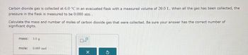 Carbon dioxide gas is collected at 6.0 °C in an evacuated flask with a measured volume of 20.0 L. When all the gas has been collected, the
pressure in the flask is measured to be 0.080 atm.
Calculate the mass and number of moles of carbon dioxide gas that were collected. Be sure your answer has the correct number of
significant digits.
mass: 3.0 g
mole: 0.069 mol
ㅁ
x10
x