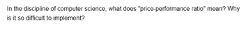 In the discipline of computer science, what does "price-performance ratio" mean? Why
is it so difficult to implement?