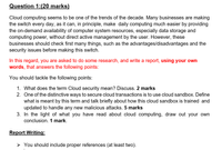 Question 1:(20 marks)
Cloud computing seems to be one of the trends of the decade. Many businesses are making
the switch every day, as it can, in principle, make daily computing much easier by providing
the on-demand availability of computer system resources, especially data storage and
computing power, without direct active management by the user. However, these
businesses should check first many things, such as the advantages/disadvantages and the
security issues before making this switch.
In this regard, you are asked to do some research, and write a report, using your own
words, that answers the following points:
You should tackle the following points:
1. What does the term Cloud security mean? Discuss. 2 marks
2. One of the distinctive ways to secure cloud transactions is to use cloud sandbox. Define
what is meant by this term and talk briefly about how this cloud sandbox is trained and
updated to handle any new malicious attacks. 5 marks
3. In the light of what you have read about cloud computing, draw out your own
conclusion. 1 mark.
Report Writing:
> You should include proper references (at least two).
