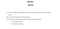 ENC251
HW #4
2) Given P=110011 and M=11100011, use CRC technique to find FCS and transmitted
frame.
Note: FCS is the remainder of the long division.
3) Generate a (7,4) Hamming code for the following message 1101
a. Assuming odd parity.
b. Assuming even parity
