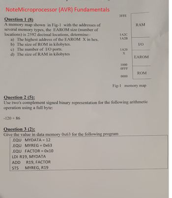 NoteMicroprocessor (AVR) Fundamentals
Question 1 (8)
A memory map shown in Fig-1 with the addresses of
several memory types, the EAROM size (number of
locations) is 2592 decimal locations, determine:-
a) The highest address of the EAROM X in hex.
b) The size of ROM in kilobytes.
c) The number of I/O ports.
d) The size of RAM in kilobytes
-120 + 86
3FFE
Question 3 (2):
Give the value in data memory 0x63 for the following program
.EQU MYDATA = 12
.EQU MYREG=0x63
.EQU FACTOR = 0x10
LDI R19, MYDATA
ADD R19, FACTOR
STS MYREG, R19
1A2C
1A2B
1A20
X
1000
OFFF
0000
RAM
I/O
EAROM
Question 2 (5):
Use two's complement signed binary representation for the following arithmetic
operation using a full byte:
ROM
Fig-1 memory map