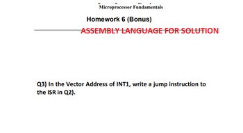 Microprocessor Fundamentals
Homework 6 (Bonus)
ASSEMBLY LANGUAGE FOR SOLUTION
Q3) In the Vector Address of INT1, write a jump instruction to
the ISR in Q2).