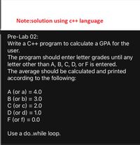 Note:solution using c++ language
Pre-Lab 02:
Write a C++ program to calculate a GPA for the
user.
The program should enter letter grades until any
letter other than A, B, C, D, or F is entered.
The average should be calculated and printed
according to the following:
A (or a) = 4.0
B (or b) = 3.0
C (or c) = 2.0
D (or d) = 1.0
F (or f) = 0.0
Use a do..while loop.
