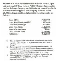 PROBLEM 6. After its cost structure (variable costs P15 per
unit and monthly fixed costs of P125,000),as well as potential
market, Babaero Company established what it considered to b
a reasonable selling price. The company expected to sell
20,000 units per month and planned its monthly results as
follows:
Sales @P25
Less: Variable costs @P15
Contribution margin
P500,000
[300,000)
200,000
(125,000)
75,000
( 30,000)
P 45,000
Less: Fixed costs
Income before taxes
Less: Income taxes
Net incom
7. If the company wants an after-tax profit of P60,000 on its
expected sales volume of 20,000 units, what price must it
charge?
8. The company is considering offering its salespeople a 5%
commission on sales. What would the total sales, in pesos,
have to be in order to implement the commission plan and
still earn the planned before-tax income of P75,000?
9. If the company wants its before tax profit higher than the
planned P75,000 by P15,000, compute the required
increase in peso sales.
