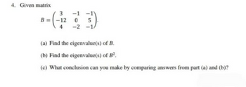 4. Given matrix
3 -1 -1
B = -12 0 5
-2 -1/
(a) Find the eigenvalue(s) of B.
(b) Find the eigenvalue(s) of B².
(c) What conclusion can you make by comparing answers from part (a) and (b)?