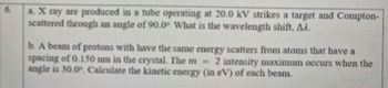 a. X ray are produced in a tube operating at 20.0 kV strikes a target and Compton-
scattered through an angle of 90.0° What is the wavelength shift, AA.
b. A beam of protons with have the same energy scatters from atoms that have a
spacing of 0.150 nm in the crystal. The m-
2 intensity maximum occurs when the
angle is 30.0°. Calculate the kinetic energy (in eV) of each beam.