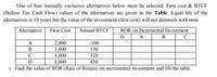 One of four mutually exclusive alternatives below must be selected. First cost & BTCF
(Before Tax Cash Flow) values of the alternatives are given in the Table. Equal life of the
alternatives is 10 years but the value of the investment (first cost) will not diminish with time.
Alternative
First Cost
ROR on Incremental Investment
B
Annual BTCF
C
2,000
3,000
4,000
-100
В
150
320
D
5,000
450
i. Find the value of ROR (Rate of Return) on incremental investment and fill the table.
