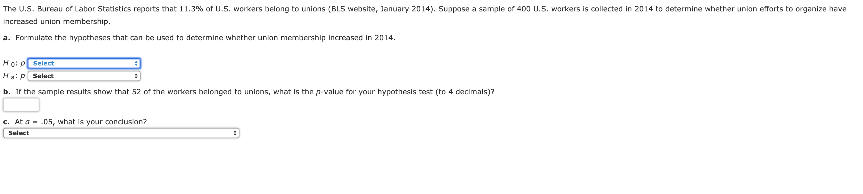 The U.S. Bureau of Labor Statistics reports that 11.3% of U.S. workers belong to unions (BLS website, January 2014). Suppose a sample of 400 U.S. workers is collected in 2014 to determine whether union efforts to organize have
increased union membership.
a. Formulate the hypotheses that can be used to determine whether union membership increased in 2014.
Ho: p Select
Select
b. If the sample results show that 52 of the workers belonged to unions, what is the p-value for your hypothesis test (to 4 decimals)?
c. Ata- 05, what is your conclusion?
Select

