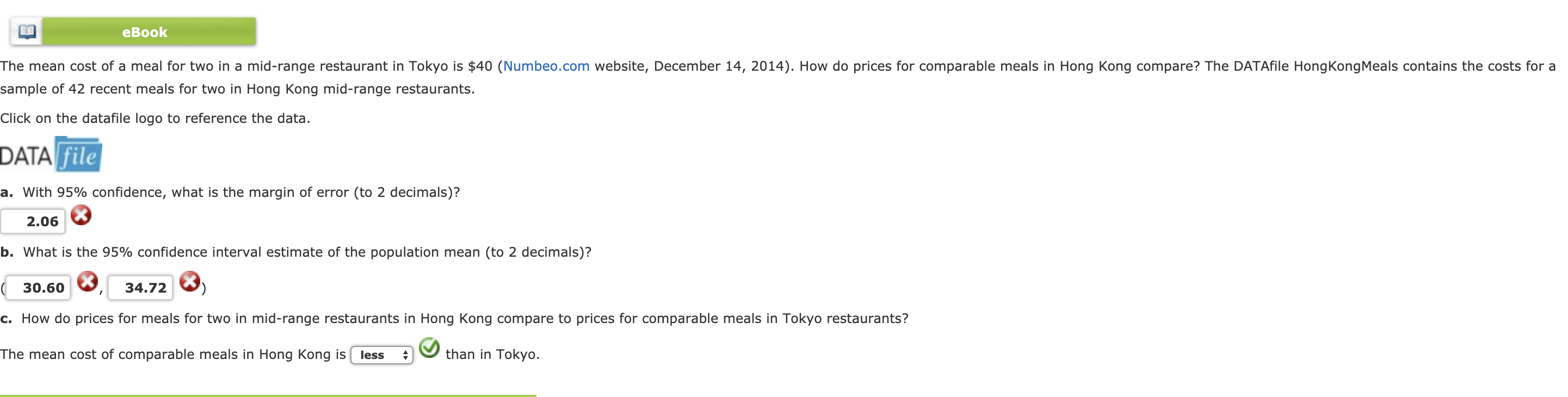 eBook
The mean cost of a meal for two in a mid-range restaurant in Tokyo s串40 Numbeo.com website, December 14, 2014 . How do prices for comparable meals in Hong Kong
sample of 42 recent meals for two in Hong Kong mid-range restaurants.
Click on the datafile logo to reference the data
pare?The DATA e HongKong e sco tans the
ts for a
DATA file
a. with 95% confidence, what is the margin of error (to 2 decimals)?
2.06
b. What is the 95% confidence interval estimate of the population mean (to 2 decimals)?
30.60, 34.72 3
c. How do prices for meals for two in mid-range restaurants in Hong Kong compare to prices for comparable meals in Tokyo restaurants?
The mean cost of comparable meals in Hong Kong is less
than in Tokyo.
