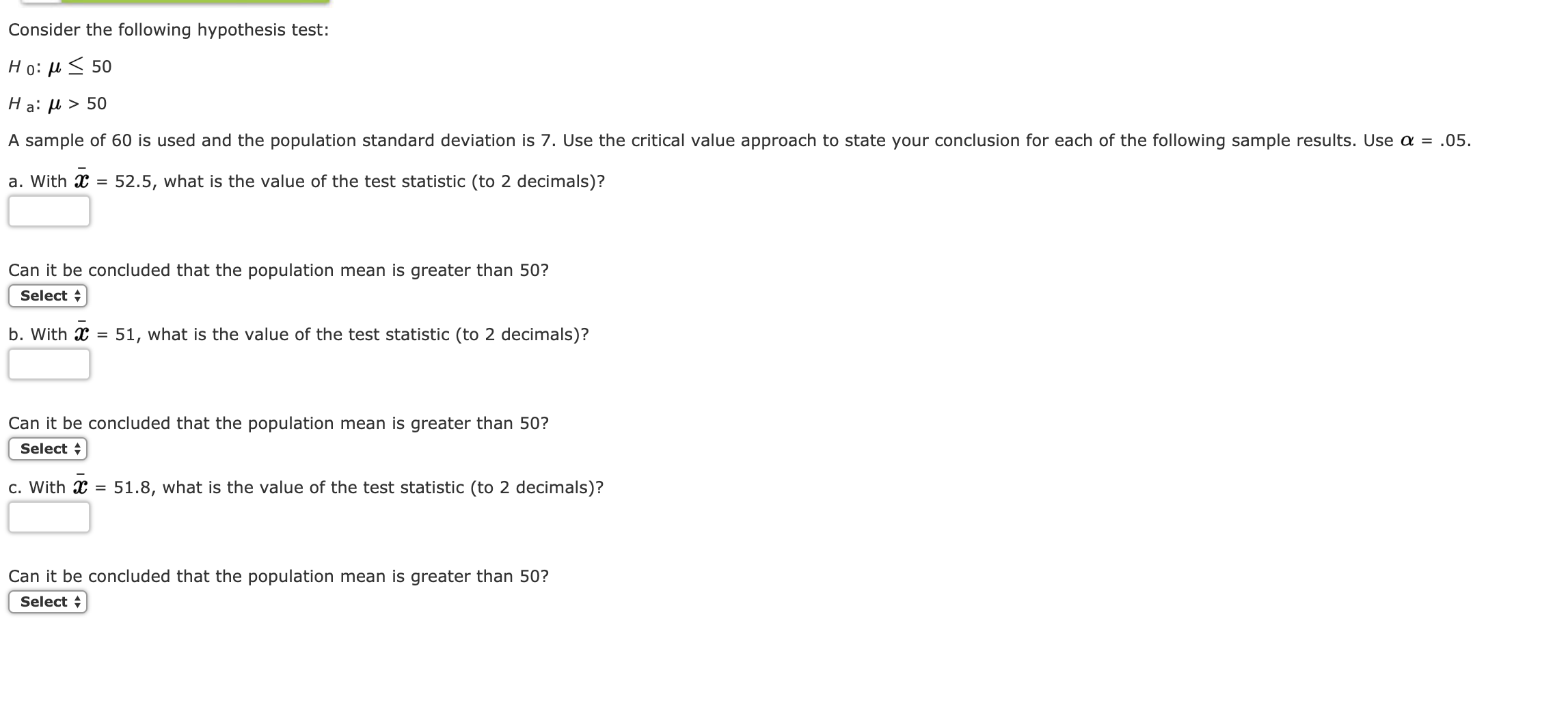 Consider the following hypothesis test:
Ho: μ 50
Ha: μ > 50
A sample of 60 is used and the population standard deviation is 7, Use the critical value approach to state your conclusion for each of the following sample results. Use α = .05.
a. With C-52.5, what is the value of the test statistic (to 2 decimals)?
Can it be concluded that the population mean is greater than 50?
Select
b. With T 51, what is the value of the test statistic (to 2 decimals)?
Can it be concluded that the population mean is greater than 50?
Select
c. With x-51.8, what is the value of the test statistic (to 2 decimals)?
Can it be concluded that the population mean is greater than 50?
Select+
