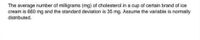 The average number of milligrams (mg) of cholesterol in a cup of certain brand of ice
cream is 660 mg and the standard deviation is 35 mg. Assume the variable is normally
distributed.
