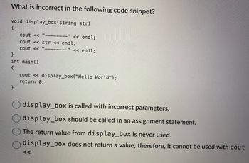 What is incorrect in the following code snippet?
void display_box (string str)
{
cout <<<"--------" << endl;
cout << str << endl;
cout <<
}
int main()
{
}
<< endl;
cout << display_box ("Hello World");
return 0;
display_box is called with incorrect parameters.
display_box should be called in an assignment statement.
The return value from display_box is never used.
display_box does not return a value; therefore, it cannot be used with cout
<<.