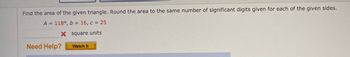 Find the area of the given triangle. Round the area to the same number of significant digits given for each of the given sides.
A = 118°, b = 16, c = 25
X square units
Need Help?
Watch It