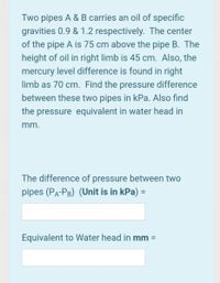 Two pipes A & B carries an oil of specific
gravities 0.9 & 1.2 respectively. The center
of the pipe A is 75 cm above the pipe B. The
height of oil in right limb is 45 cm. Also, the
mercury level difference is found in right
limb as 70 cm. Find the pressure difference
between these two pipes in kPa. Also find
the pressure equivalent in water head in
mm.
The difference of pressure between two
pipes (Pa-PB) (Unit is in kPa) =
Equivalent to Water head in mm =
