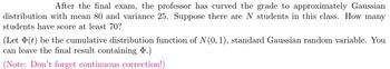 After the final exam, the professor has curved the grade to approximately Gaussian
distribution with mean 80 and variance 25. Suppose there are N students in this class. How many
students have score at least 70?
(Let (t) be the cumulative distribution function of N(0, 1), standard Gaussian random variable. You
can leave the final result containing D.)
(Note: Don't forget continuous correction!)