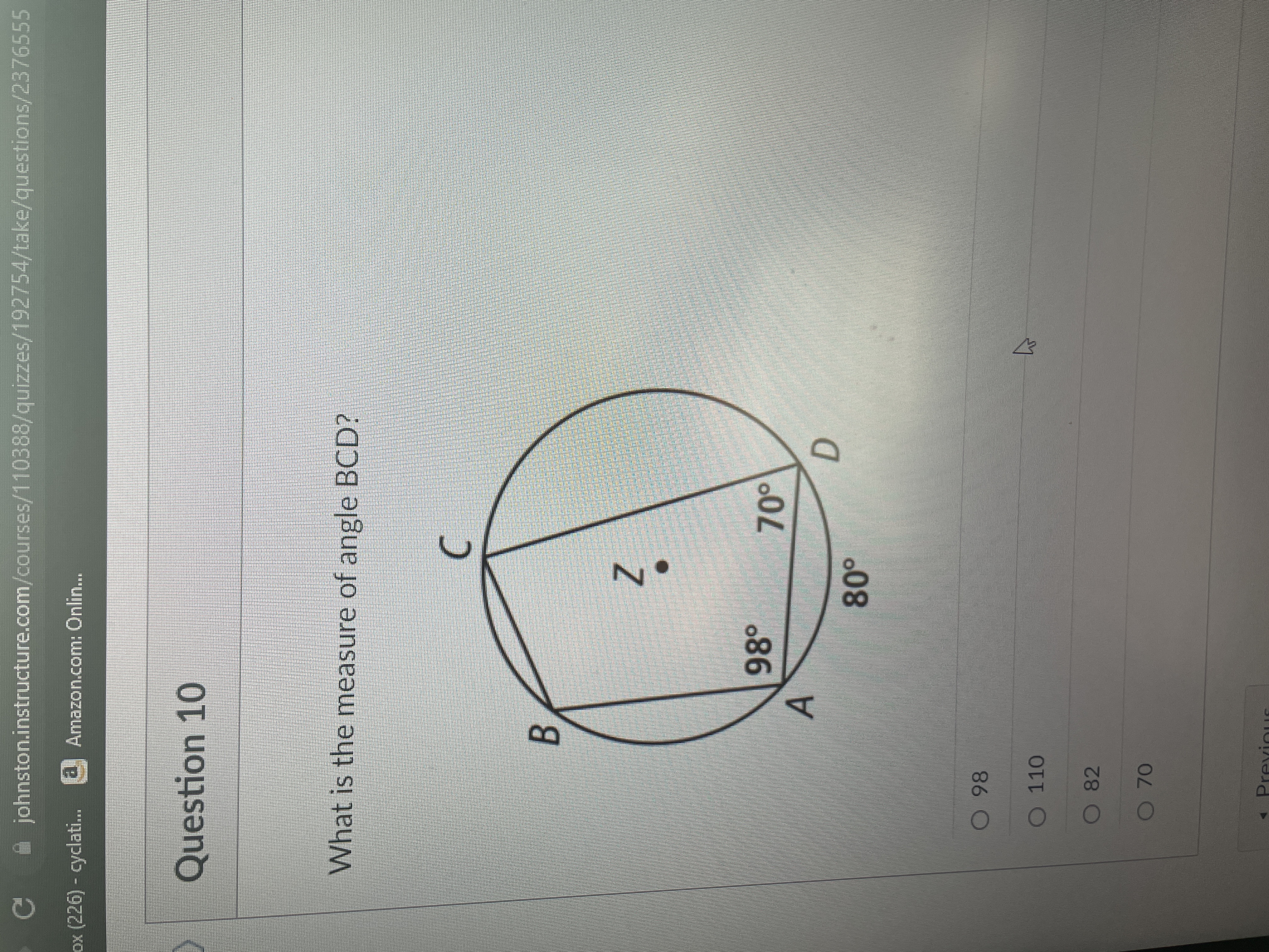 A johnston.instructure.com/courses/110388/quizzes/192754/take/questions/2376555
ox (226) - cyclati..
Amazon.com: Onlin...
1323
Question 10
What is the measure of angle BCD?
Z
98°
A
D.
O 110
O 82
O 70
PrevinuE
