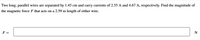 Two long, parallel wires are separated by 1.45 cm and carry currents of 2.55 A and 4.67 A, respectively. Find the magnitude of
the magnetic force F that acts on a 2.59 m length of either wire.
F =
N
