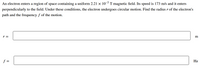 An electron enters a region of space containing a uniform 2.21 × 10¬³ T magnetic field. Its speed is 173 m/s and it enters
perpendicularly to the field. Under these conditions, the electron undergoes circular motion. Find the radius r of the electron's
path and the frequency f of the motion.
r =
m
f =
Hz
