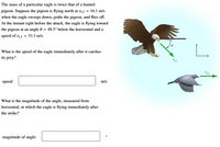 **Understanding Momentum in Predatory Birds: An Eagle's Pursuit**

Consider the scenario where a particular eagle, with a mass twice that of a hunted pigeon, is in pursuit. The pigeon is flying north at a velocity of \( v_{i,2} = 16.1 \, \text{m/s} \) when the eagle swoops down, captures it, and continues its flight. 

**Eagle's Initial Movement:**

- **Velocity:** \( v_{i,1} = 33.3 \, \text{m/s} \)
- **Angle of Descent:** \( \theta = 49.5^\circ \) below the horizontal.

**Objective:**

1. **Determine the speed of the eagle immediately after it captures its prey.**
   
   - **Speed box:** (to be calculated) m/s

2. **Calculate the magnitude of the angle, measured from the horizontal, at which the eagle is flying immediately after the strike.**

   - **Magnitude of angle box:** (to be calculated) °

**Graphical Illustration:**

The diagram accompanying this scenario depicts:
- An eagle approaching a pigeon at an angle, indicating its path with a vector arrow \( v_{i,1} \).
- The angle \( \theta = 49.5^\circ \) is shown between the horizontal and the eagle’s line of approach.
- The pigeon is moving with velocity \( v_{i,2} \) in a straight path.

This illustration aids in visualizing the relative velocities and angles involved, which are crucial for analyzing the conservation of momentum and solving the problem.