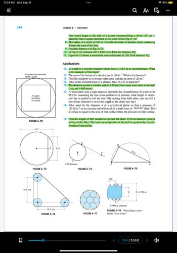 11:04 PM Wed Sep 21
=
194
Σ
A square circumscribed
about a circle
A square
inscribed
in a circle
FIGURE 6-72
48.0 cm
4.12
FIGURE 6-73
52.0 cm
FIGURE 6-76
3.16
:
Chapter 6 Geometry
How much larger is the side of a square circumscribing a circle 155 cm in
diameter than a square inscribed in the same circle, Fig. 6–72?
8. The radius of a circle is 5.00 m. Find the diameter of another circle containing
4 times the area of the first.
9. Find the distance x in Fig. 6-73.
10. In Fig. 6-74, distance OP is 8.65 units. Find the distance PQ.
11. Figure 6-75 shows a semicircle with a diameter of 105. Find distance PQ.
Applications
12. In a park is a circular fountain whose basin is 22.5 m in circumference. What
is the diameter of the basin?
13. The area of the bottom of a circular pan is 196 in.². What is its diameter?
14. Find the diameter of a circular solar pond that has an area of 125 m².
15. What is the circumference of a circular lake 33.0 m in diameter?
16. The distance around a circular park is 2.50 mi. How many acres does it contain?
(1 sq. mi = 640 acres)
17. A woodcutter uses a tape measure and finds the circumference of a tree to be
95.0 in. Assuming the tree cross-section to be circular, what length of chain-
saw bar is needed to fell the tree? (By cutting from both sides, one can fell a
tree whose diameter is twice the length of the chain-saw bar.)
18. What must be the diameter d of a cylindrical piston so that a pressure of
125 lb/in.² on its circular end will result in a total force of 3610 lb? Hint: The f
a surface is equal to the area of that surface times the pressure on that surface.
6.35 diameter
QAA
19. Find the length of belt needed to connect the three 15.0-cm-diameter pulleys
in Fig. 6-76. Hint: The total curved portion of the belt is equal to the circum-
ference of one pulley.
FIGURE 6-74
FIGURE 6-77
60°
Q
1
D
95.0
FIGURE 6-75
T= 1.500 in.
0.1000 in. diameter
FIGURE 6-78 Measuring a screw
thread "over wires."
194/1040
R
91%