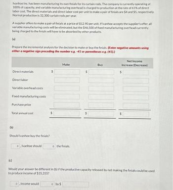 Ivanhoe Inc. has been manufacturing its own finials for its curtain rods. The company is currently operating at
100% of capacity, and variable manufacturing overhead is charged to production at the rate of 61% of direct
labor cost. The direct materials and direct labor cost per unit to make a pair of finials are $4 and $5, respectively.
Normal production is 32,300 curtain rods per year.
A supplier offers to make a pair of finials at a price of $12.90 per unit. If Ivanhoe accepts the supplier's offer, all
variable manufacturing costs will be eliminated, but the $46,500 of fixed manufacturing overhead currently
being charged to the finials will have to be absorbed by other products.
(a)
Prepare the incremental analysis for the decision to make or buy the finials. (Enter negative amounts using
either a negative sign preceding the number eg.-45 or parentheses e.g. (45))
Direct materials
Direct labor
Variable overhead costs
Fixed manufacturing costs
Purchase price
Total annual cost
(c)
(b)
Should Ivanhoe buy the finials?
o, Ivanhoe should
o, income would
Make
JOONU
o the finials.
by $
Buy
Would your answer be different in (b) if the productive capacity released by not making the finials could be used
to produce income of $35,355?
Net Income
Increase (Decrease)