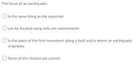 The focus of an earthquake:
O Is the same thing as the epicenter
) can be located using only one seismometer
O Is the place of the first movement along a fault and is where an earthquake
originates
O None of the choices are correct
