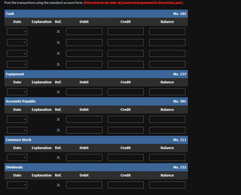 Post the transactions using the standard account form. (Post entries in the order of journal entries presented in the previous part.)
Cash
Date
]!!
Equipment
Date
Date
Accounts Payable
Common Stock
Date
Explanation Ref.
Dividends
Date
J1
J1
J1
J1
Explanation Ref.
J1
Explanation Ref.
J1
J1
Explanation Ref.
J1
Explanation Ref.
J1
Debit
Debit
Debit
Debit
Debit
Credit
Credit
Credit
Credit
Credit
No. 101
Balance
No. 157
Balance
No. 201
Balance
No. 311
Balance
No. 332
Balance