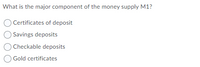 What is the major component of the money supply M1?
OCertificates of deposit
O Savings deposits
O Checkable deposits
Gold certificates
