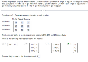 Yummy Yogurt sells yogurt at three locations. Location I sells 57 gal of nonfat, 20 gal of regular, and 32 gal of creamy
daily. Daily sales of nonfat are 18 gal at location II and 42 gal at location III. Location II sells 60 gal of regular and 57
gal of creamy daily while location III sells 18 gal of creamy and 56 gal of regular.
Complete the 3 x 3 matrix S showing the sales at each location.
Nonfat Regular Creamy
57
20
32
18
60 57
42
56 18
Location I
Location II
Location III
The income per gallon of nonfat, regular, and creamy is $14, $12, and $15 respectively.
Which of the following matrices represents this income?
OA. [14 12 15]
B.
14 12 15
14 12 15
14 12 15
The total daily income for the three locations is $
O C.
14 14 14
12 12 12
15 15 15
D.
14
425
15
