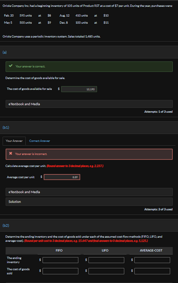 Oriole Company Inc. had a beginning inventory of 105 units of Product RST at a cost of $7 per unit. During the year, purchases were:
Feb. 20
595 units
at
$8
Aug. 12
410 units
at
$10
May 5
500 units
at
$9
Dec. 8
100 units
at
$11
Oriole Company uses a periodic inventory system. Sales totaled 1,485 units.
(a)
Your answer is correct.
Determine the cost of goods available for sale.
The cost of goods available for sale $
15,195
(61)
eTextbook and Media
Your Answer
Correct Answer
* Your answer is incorrect.
Calculate average cost per unit. (Round answer to 3 decimal places, e.g. 2.237)
Average cost per unit
$
(b2)
eTextbook and Media
Solution
8.89
Attempts: 1 of 3 used
Attempts: 3 of 3 used
Determine the ending inventory and the cost of goods sold under each of the assumed cost flow methods (FIFO, LIFO, and
average-cost). (Round per unit cost to 3 decimal places, e.g. 15.647 and final answers to O decimal places, eg. 5,125.)
The ending
$
inventory
The cost of goods
$
sold
FIFO
$
$
LIFO
S
$
AVERAGE-COST