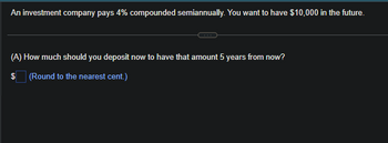 An investment company pays 4% compounded semiannually. You want to have $10,000 in the future.
(A) How much should you deposit now to have that amount 5 years from now?
$ (Round to the nearest cent.)