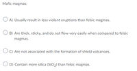 Mafic magmas:
O A) Usually result in less violent eruptions than felsic magmas.
O B) Are thick, sticky, and do not flow very easily when compared to felsic
magmas.
O C) Are not associated with the formation of shield volcanoes.
O D) Contain more silica (SiO,) than felsic magmas.
