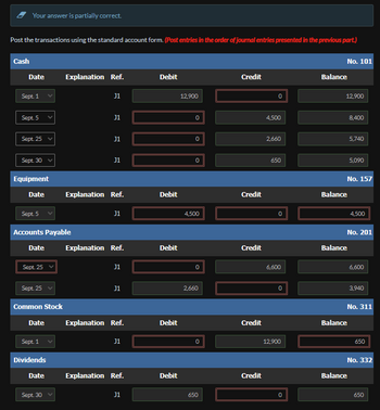 Your answer is partially correct.
Post the transactions using the standard account form. (Post entries in the order of journal entries presented in the previous part.)
Cash
Date
Sept. 1
Sept. 5
Sept. 25 v
Sept. 30 ✓
Equipment
Date
Sept. 25
Sept. 5
Accounts Payable
Date
Sept. 25 v
Common Stock
Date
Sept. 1
Dividends
Date
Explanation Ref.
Sept. 30
J1
J1
J1
J1
Explanation Ref.
J1
Explanation Ref.
J1
J1
Explanation Ref.
J1
Explanation Ref.
J1
Debit
Debit
Debit
Debit
Debit
12,900
0
0
0
4,500
0
2,660
650
Credit
Credit
Credit
Credit
Credit
0
4,500
2,660
650
0
6,600
0
12,900
0
No. 101
Balance
12,900
Balance
Balance
8,400
No. 157
5,740
Balance
5,090
No. 201
Balance
4,500
6,600
No. 311
3,940
650
No. 332
650