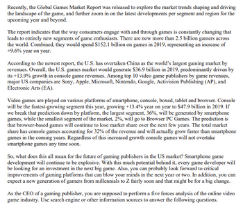 Recently, the Global Games Market Report was released to explore the market trends shaping and driving
the landscape of the game, and further zoom in on the latest developments per segment and region for the
upcoming year and beyond.
The report indicates that the way consumers engage with and through games is constantly changing that
leads to entirely new segments of game enthusiasts. There are now more than 2.5 billion gamers across
the world. Combined, they would spend $152.1 billion on games in 2019, representing an increase of
+9.6% year on year.
According to the newest report, the U.S. has overtaken China as the world's largest gaming market by
revenues. Overall, the U.S. games market would generate $36.9 billion in 2019, predominantly driven by
its +13.9% growth in console game revenues. Among top 10 video game publishers by game revenues,
major US companies are Sony, Apple, Microsoft, Nintendo, Google, Activision Publishing (AP), and
Electronic Arts (EA).
Video games are played on various platforms of smartphone, console, boxed, tablet and browser. Console
will be the fastest-growing segment this year, growing +13.4% year on year to $47.9 billion in 2019. If
we break that prediction down by platform, the largest segment, 36%, will be generated by smartphone
games, while the smallest segment of the market, 2%, will go to Browser PC Games. The prediction is
that browser-based games will continue to lose market share over the next few years. The total market
share has console games accounting for 32% of the revenue and will actually grow faster than smartphone
games in the coming years. Regardless of this increased growth console games will not overtake
smartphone games any time soon.
So, what does this all mean for the future of gaming publishers in the US market? Smartphone game
development will continue to be explosive. With this much potential behind it, every game developer will
be looking for an investment in the next big game. Also, you can probably look forward to critical
improvements of gaming platforms that can blow your minds in the next year or two. In addition, you can
expect a new generation of gamers from millennials to Z fairly soon and that might be for a big change.
As the CEO of a gaming publisher, you are supposed to perform a five forces analysis of the online video
game industry. Use search engine or other information sources to answer the following questions.