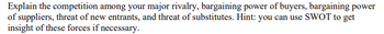Explain the competition among your major rivalry, bargaining power of buyers, bargaining power
of suppliers, threat of new entrants, and threat of substitutes. Hint: you can use SWOT to get
insight of these forces if necessary.