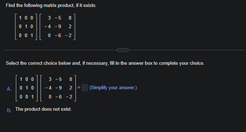 Find the following matrix product, if it exists.
100
3-5 8
H
0 1 0 -4 -9 2
001
0-6-2
Select the correct choice below and, if necessary, fill in the answer box to complete your choice.
A.
100
0 1 0
0 0 1
3-5 8
-4 -9 2 =
0 -6 -2
B. The product does not exist.
(Simplify your answer.)