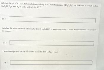 - Calculate the pH of a 1.00 L buffer solution containing 0.143 mol of acetic acid (HC₂H30₂) and 0.180 mol of sodium acetate
(NaC₂H₂O₂). The Ka of acetic acid is 1.8 × 10-5.
pH
=
Calculate the pH of the buffer solution after 0.0315 mol of HCl is added to the buffer. Assume the volume of the solution does
not change.
pH =
Calculate the pH after 0.0315 mol of HCl is added to 1.00 L of pure water.
pH =