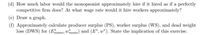 (d) How much labor would the monopsonist approximately hire if it hired as if a perfectly
competitive firm does? At what wage rate would it hire workers approximately?
(e) Draw a graph.
(f) Approximately calculate producer surplus (PS), worker surplus (WS), and dead weight
loss (DWS) for (Enono: Wimono) and (E*, w*). State the implication of this exercise.
