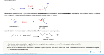 Consider this reaction:
Br-Br
Br + CH3OH
CH3OH
H3CO
The mechanism proceeds through a first cationic intermediate, intermediate 1. Nucleophilic attack leads to intermediate 2, which goes on to form the final product. In cases that
involve a negatively charged nucleophile, the attack of the nucleophile leads directly to the product.
Intermediate 1
Br
Br
Intermediate 2
(product)
In a similar fashion, draw intermediate 1 and intermediate 2 (final product) for the following reaction.
+ Br₂ + H₂O
Br
OH
racemic mixture
+ HBr
• Pay attention to the reactants, they may differ from the examples. In some reactions, one part of the molecule acts as the nucleophile.
• You do not have to consider stereochemistry.
• Draw one structure per sketcher. Add additional sketchers using the drop-down menu in the bottom right corner. Separate intermediate 1 and intermediate 2 using the
→ symbol from the dropdown menu.
Previous
Next