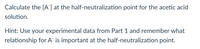 Calculate the [A] at the half-neutralization point for the acetic acid
solution.
Hint: Use your experimental data from Part 1 and remember what
relationship for A is important at the half-neutralization point.
