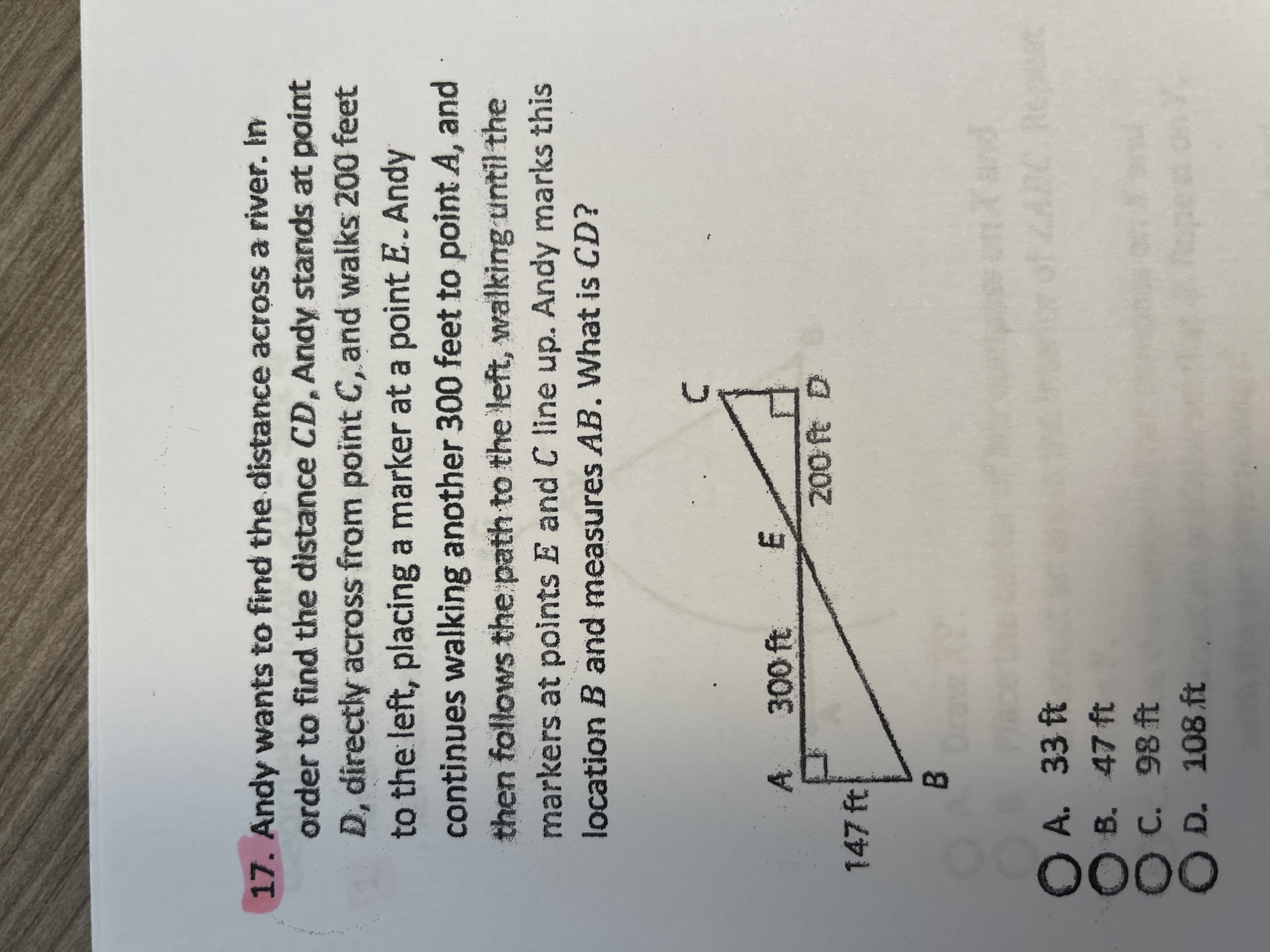 OOOO
17.Andy wants to find the distance across a river. In
order to find the distance CD, Andy stands at point
D, directly acrass from point C, and walks 200 feet
to the left, placing a marker at a point E. Andy
continues walking another 300 feet to point A, and
then follows the path to the left, walking until the
markers at points E and C line up. Andy marks this
location B and measures AB. What is CD?
A 300 ft
E,
147 ft
B.
A. 33 ft
B. 47 ft
C. 98 ft
D. 108 ft
