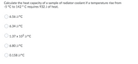 Calculate the heat capacity of a sample of radiator coolant if a temperature rise from
-5 °C to 142 ° C requires 932 J of heat.
6.56 J/°C
6.34 J/°C
1.37 x 105 J/°c
6.80 J/°C
0.158 J/°C
